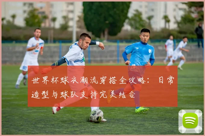 世界杯球衣潮流穿搭全攻略：日常造型与球队支持完美结合