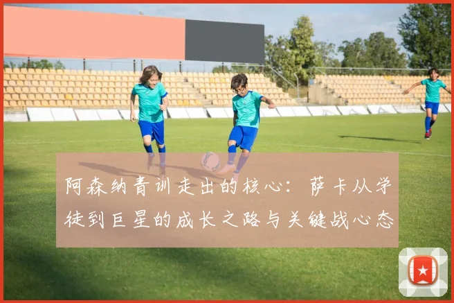 阿森纳青训走出的核心:萨卡从学徒到巨星的成长之路与关键战心态