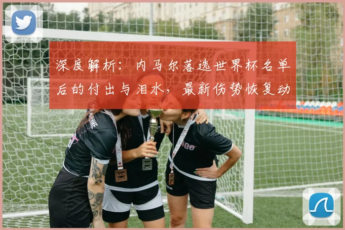 深度解析：内马尔落选世界杯名单后的付出与泪水，最新伤势恢复动态全追踪