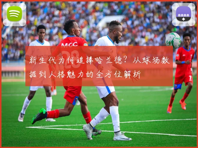 新生代为何追捧哈兰德?从球场数据到人格魅力的全方位解析