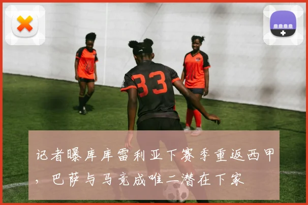 记者曝库库雷利亚下赛季重返西甲,巴萨与马竞成唯二潜在下家