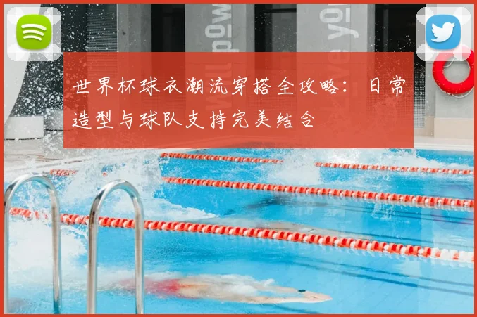 世界杯球衣潮流穿搭全攻略：日常造型与球队支持完美结合